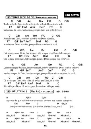 282-TENHA SEDE DE DEUS
283- GÁLATAS 4, 6 (Aba
D A/C# G/B
A prova de que sois filhos é
Em F#m
O Espírito de seu Filho que clama, clama: ?Aba, Pai!? (bis)
D A/C# Bm F#m G
Aba,Pai! Aba,Pai!
D A/C# Bm F#m G
Aba,Pai! Aba,Pai!
157
TENHA SEDE DE DEUS –ANJOS DE RESGATE
(Aba Pai) - W. ALENCAR Intr.: D D9 D
A/C# G/B D
A prova de que sois filhos é que Deus enviou aos vossos corações
Em F#m G D G6/A
O Espírito de seu Filho que clama, clama: ?Aba, Pai!? (bis)
F#m G D/F# Em
Aba,Pai Aba,Pai Aba,Pai
F#m G D/F# Em
Aba,Pai Aba,Pai Aba,Pai!
S
D D9 D
D
aos vossos corações
D G6/A
O Espírito de seu Filho que clama, clama: ?Aba, Pai!? (bis)
A4 A
Aba,Pai!...
A4 A D
Aba,Pai! Aba,Pai...
SÃO BENTO
 