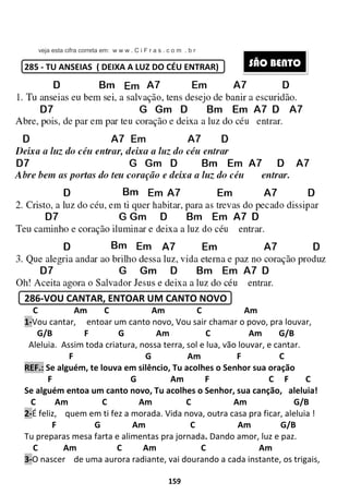 veja esta cifra correta em: w w w . C i F r a s . c o m . b r
285 - TU ANSEIAS ( DEIXA A LUZ DO CÉU ENTRAR)
286-VOU CANTAR, ENTOAR UM CANTO NOVO
C Am C Am
1-Vou cantar, entoar um canto novo, Vou sair chamar o povo, pra louvar,
G/B F G
Aleluia. Assim toda criatura, nossa terra, sol e lua
F
REF.: Se alguém, te louva em
F
Se alguém entoa um canto novo, Tu acolhes o S
C Am C
2-É feliz, quem em ti fez a morada
F G Am C Am G/B
Tu preparas mesa farta e alimentas pra jornada
C Am C Am C
3-O nascer de uma aurora radiante,
159
veja esta cifra correta em: w w w . C i F r a s . c o m . b r
( DEIXA A LUZ DO CÉU ENTRAR)
OU CANTAR, ENTOAR UM CANTO NOVO
C Am C Am
entoar um canto novo, Vou sair chamar o povo, pra louvar,
G Am C Am G/B
Assim toda criatura, nossa terra, sol e lua, vão louvar,
G Am F
Se alguém, te louva em silêncio, Tu acolhes o Senhor sua oração
G Am F
Se alguém entoa um canto novo, Tu acolhes o Senhor, sua canção,
Am C Am
quem em ti fez a morada. Vida nova, outra casa pra ficar, aleluia
F G Am C Am G/B
Tu preparas mesa farta e alimentas pra jornada. Dando amor, luz e paz.
C Am C Am C
de uma aurora radiante, vai dourando a cada instante, os trigais,
S
C Am
entoar um canto novo, Vou sair chamar o povo, pra louvar,
Am G/B
o louvar, e cantar.
C
enhor sua oração
C F C
sua canção, aleluia!
Am G/B
Vida nova, outra casa pra ficar, aleluia !
F G Am C Am G/B
Dando amor, luz e paz.
Am
ai dourando a cada instante, os trigais,
SÃO BENTO
 
