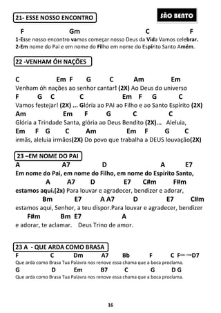 16
21- ESSE NOSSO ENCONTRO
F Gm C F
1-Esse nosso encontro vamos começar nosso Deus da Vida Vamos celebrar.
2-Em nome do Pai e em nome do Filho em nome do Espírito Santo Amém.
22 -VENHAM ÓH NAÇÕES
C Em F G C Am Em
Venham óh nações ao senhor cantar! (2X) Ao Deus do universo
F G C C Em F G C
Vamos festejar! (2X) ... Glória ao PAI ao Filho e ao Santo Espírito (2X)
Am Em F G C C
Glória a Trindade Santa, glória ao Deus Bendito (2X)... Aleluia,
Em F G C Am Em F G C
irmãs, aleluia irmãos(2X) Do povo que trabalha a DEUS louvação(2X)
23 –EM NOME DO PAI
A A7 D A E7
Em nome do Pai, em nome do Filho, em nome do Espírito Santo,
A A7 D E7 C#m F#m
estamos aqui.(2x) Para louvar e agradecer, bendizer e adorar,
Bm E7 A A7 D E7 C#m
estamos aqui, Senhor, a teu dispor.Para louvar e agradecer, bendizer
F#m Bm E7 A
e adorar, te aclamar. Deus Trino de amor.
23 A - QUE ARDA COMO BRASA
F C Dm A7 Bb F C FSOBE 1 TOM
D7
Que arda como Brasa Tua Palavra nos renove essa chama que a boca proclama.
G D Em B7 C G D G
Que arda como Brasa Tua Palavra nos renove essa chama que a boca proclama.
SÃO BENTO
 
