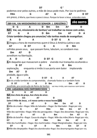 161
D7 G ‘
podemos orar pelos outros, a mãe de Jesus pode mais. Por isso te pedimos
F#m G A7 G A7 D D7
em prece, ó Maria, que leves o povo à Jesus. Porque te levar a Jesus entendes mais
289-VAI, VAI MISSIONÁRIO DO SENHOR- J. GREGÓRIO
D G A D Bm Em A7 D
Ref.: Vai, vai, missionário do Senhor/ vai trabalhar na messe com ardor,
D7 G A D Bm Em A7 D A
Cristo também chegou pra anunciar/ não tenhas medo de evangelizar.
A D A D D7 G A
1.Chegou a hora de mostrarmos quem é Deus à América Latina e aos
A7 D D7 G A D Bm
sofridos povos seus, que passam fome, labutam, se condoem mas
Dm A7 D
acreditam na libertação.
A D A D D7 G A A7
2.Ai daqueles que massacram o pobre vivendo mui tranquilos ocultando a
D D7 G A D Bm
exploração, enquanto o irmão à sua porta vem bater implorando
Dm A7 D
piedade, água e pão.
A D A D D7 G A A7
3.Se és cristão também és comprometido, chamado fostes tu e também foste
D D7 G A D Bm Dm A7 D
escolhido, pra construção do Reino do Senhor, vai meu irmão, sem reserva e sem temor.
290- LADAINHA DOS EMPOBRECIDOS
D G A7 D
Ref.:Ave cheia de graça, Ave cheia de amor.
Bm Em A7 D
Salve ô Mãe de Jesus, a ti nosso canto e nosso louvor.(2X)
D7 G A7 D Bm Em A7 D
1.Mãe do criador –Rogai. Mãe do Salvador – Rogai. Do libertador - Rogai por nós;
D7 G A7 F#m Bm Em A7 D
Mãe dos oprimidos –Rogai. Mãe dos perseguidos – Rogai. Dos desvalidos -Rogai por nós;
D7 G A7 D Bm Em A7 D
2.Mãe do boiafria –Rogai. Causa da alegria – Rogai. Mãe das mães,Maria -Rogai por nós;
D7 G A7 F#m Bm Em A7 D
Mãe dos humilhados – Rogai. Dos martirizados – Rogai Marginalizados - Rogai por nós;
D7 G A7 D Bm Em A7 D
3.Mãe dos despejados -Rogai.Dos abandonados–Rogai. Dos desempregados-Rogai por nós;
SÃO BENTO
 