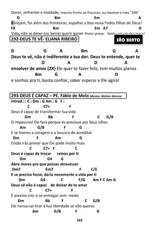 163
Dores, enfrentei a maldade, mesmo frente ao fracasso, eu mantive o meu "SIM"
D Bm Em A
8-Vejam, fui além das fronteiras, espalhei a boa-nova:Todos filhos de Deus!
F# Bm Em A7 D
Vida, não se deixe nas beiras quem quiser maior prova: Venha ser um dos meus!
292-DEUS TE VÊ- ELIANA RIBEIRO
D G A Bm G A
Deus te vê, não é indiferente a tua dor. Deus te entende, quer te
D A D A
envolver de amor (2X) Ele quer te fazer feliz, tem muitos planos
Bm G A D
e sonhos pra ti, basta confiar, saber esperar e Ele agirá!
293-DEUS É CAPAZ – PE. Fábio de Melo Música: Walmir Alencar
Introd.: : C : Dm : G Am : G F :
C C7+ F
Deus é capaz de transformar tua vida
Dm Bb F C G/B
O impossível Ele fará porque és precioso aos Seus olhos
Am G/B F G
E se tiveres a coragem e a loucura de acreditar
Dm F Am G
Então irás provar que Ele pode muito mais
C C7+ F C
Deus é capaz de trocar reinos por ti
Dm G4 G
Abre mares pra que possas atravessar
Dm7 Em7 F C/E
E se preciso fosse, daria novamente a vida por ti
Dm G4 C F/G Am F C Am G
Deus só não é capaz de deixar de te amar
C C7+ F
É preciso crer e se entregar sem medo
Dm Bb F C G/B
Ele nunca vai tirar a tua liberdade se não queres
Am G/B F G
SÃO BENTO
 