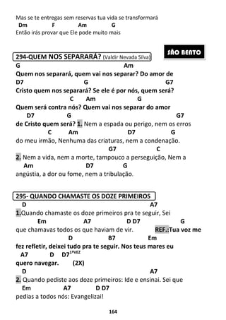 164
Mas se te entregas sem reservas tua vida se transformará
Dm F Am G
Então irás provar que Ele pode muito mais
294-QUEM NOS SEPARARÁ? (Valdir Nevada Silva)
G Am
Quem nos separará, quem vai nos separar? Do amor de
D7 G G7
Cristo quem nos separará? Se ele é por nós, quem será?
C Am G
Quem será contra nós? Quem vai nos separar do amor
D7 G G7
de Cristo quem será? 1. Nem a espada ou perigo, nem os erros
C Am D7 G
do meu irmão, Nenhuma das criaturas, nem a condenação.
G7 C
2. Nem a vida, nem a morte, tampouco a perseguição, Nem a
Am D7 G
angústia, a dor ou fome, nem a tribulação.
295- QUANDO CHAMASTE OS DOZE PRIMEIROS
D A7
1.Quando chamaste os doze primeiros pra te seguir, Sei
Em A7 D D7 G
que chamavas todos os que haviam de vir. REF.:Tua voz me
D B7 Em
fez refletir, deixei tudo pra te seguir. Nos teus mares eu
A7 D D71ªVEZ
quero navegar. (2X)
D A7
2. Quando pediste aos doze primeiros: Ide e ensinai. Sei que
Em A7 D D7
pedias a todos nós: Evangelizai!
SÃO BENTO
 