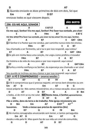 165
D A7
3. Quando enviaste os doze primeiros de dois em dois, Sei que
Em A7 D D7
enviavas todos os que viessem depois.
296- EIS-ME AQUI, SENHOR
E A E B7 E7 A B7
Eis-me aqui, Senhor! Eis-me aqui, Senhor! Pra fazer tua vontade, pra viver
E A F#m B7 E B7 E
no teu amor!Pra fazer tua vontade, pra viver no teu amor! Eis-me aqui, Senhor.
E7 A B7 E G#7 C#m
1.O Senhor é o Pastor que me conduz, por caminho nunca visto me enviou.
F#m B7 E A B7
Sou chamado a ser fermento, sal e luz e por isso respondi, aqui estou!
E7 A B7 E G#7 C#m
2.Ele pôs em minha boca uma canção, me ungiu como profeta e trovador
F#m B7 E A B7
Da história e da vida do meu povo e por isso respondi: aqui estou!
E7 A B7 E G#7 C#m
3.Ponho a minha confiança no Senhor, da esperança sou chamado a ser sinal
F#m B7 E A B7
Seu ouvido se inclinou ao meu clamor e por isso respondi: aqui estou!
297- A FÉ É COMPROMISSO – OFERTAS MISSÕES
D D7 G D F# Bm
1.A fé é compromisso que é preciso repartir, em terras bem distantes ou em
Em A7 D Em A7 D G
nosso próprio lar. Nós somos missionários; eis a nossa vocação. Jesus convida
D A7 D D7 G A D Bm
a todos, ai de mim se eu me calar. REF.Nesta mesa, ó Senhor,apresentamos
Em A7 D D7 G A7
Pão e vinho, dons da terra e do trabalho. Pela Igreja missionária vos
D Bm Em A7 D D7 1ª
A7 2ª
louvamos. Vede a messe que precisa de operários (bis)
D D7 G D F# Bm
2. Há muitos consagrados anunciando sem temer, e tantos perseguidos
Em A7 D Em A7 D
dando a vida pela fé. Mas quem faz de sua vida um sinal de comunhão,
G D A7 D D7
SÃO BENTO
 