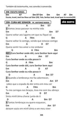 166
Também dá testemunho, nos convida à conversão.
298- ESCUTA ISRAEL
Dm A7 Dm D7 Gm Dm Gm A7 Dm
Escuta, Israel, Javé teu Deus vai falar (2X) Fala, Senhor Javé, Israel quer te escutar(2X)
299- CURA-ME SENHOR- PE. ANTONIO MARIA
D A Bm D7
1-Vamos Jesus passear na minha vida
Em A Am D7
Quero voltar aos lugares em que eu fiquei só
G A F#m Bm
Quero voltar lá contigo, vendo que estavas comigo
Em A D D7
Quero sentir teu amor a me embalar
G A F#m Bm
REF.:Cura Senhor onde dói, cura Senhor bem aqui
Em A Am D7
Cura Senhor onde eu não posso ir
G A F#m Bm
Cura Senhor onde dói, cura Senhor bem aqui
Em A D A7
Cura Senhor onde eu não posso ir
D A Bm D7
2-Quando a lembrança me faz adormecer,
Em A Am D7
sabes que a espada da dor entra em meu ser
G A F#m Bm
Tu me carregas nos braços, leva-me com teu abraço
Em A D D7
Sinto minh'alma chorar junto de ti
D A Bm D7
3-Tantas lembraças eu quero esquecer,
Em A Am D7
deixam vazio em minh'alma e em meu viver
SÃO BENTO
 
