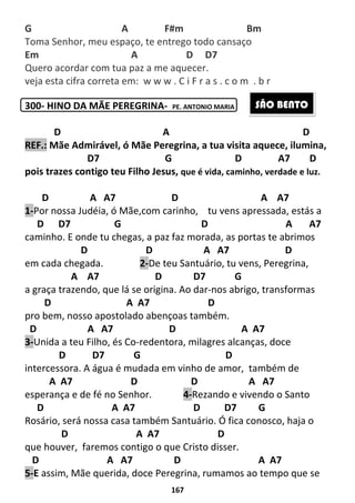 167
G A F#m Bm
Toma Senhor, meu espaço, te entrego todo cansaço
Em A D D7
Quero acordar com tua paz a me aquecer.
veja esta cifra correta em: w w w . C i F r a s . c o m . b r
300- HINO DA MÃE PEREGRINA- PE. ANTONIO MARIA
D A D
REF.: Mãe Admirável, ó Mãe Peregrina, a tua visita aquece, ilumina,
D7 G D A7 D
pois trazes contigo teu Filho Jesus, que é vida, caminho, verdade e luz.
D A A7 D A A7
1-Por nossa Judéia, ó Mãe,com carinho, tu vens apressada, estás a
D D7 G D A A7
caminho. E onde tu chegas, a paz faz morada, as portas te abrimos
D D A A7 D
em cada chegada. 2-De teu Santuário, tu vens, Peregrina,
A A7 D D7 G
a graça trazendo, que lá se origina. Ao dar-nos abrigo, transformas
D A A7 D
pro bem, nosso apostolado abençoas também.
D A A7 D A A7
3-Unida a teu Filho, és Co-redentora, milagres alcanças, doce
D D7 G D
intercessora. A água é mudada em vinho de amor, também de
A A7 D D A A7
esperança e de fé no Senhor. 4-Rezando e vivendo o Santo
D A A7 D D7 G
Rosário, será nossa casa também Santuário. Ó fica conosco, haja o
D A A7 D
que houver, faremos contigo o que Cristo disser.
D A A7 D A A7
5-E assim, Mãe querida, doce Peregrina, rumamos ao tempo que se
SÃO BENTO
 
