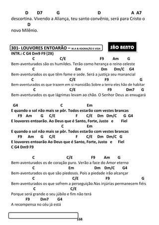 168
D D7 G D A A7
descortina. Vivendo a Aliança, teu santo convênio, será para Cristo o
D
novo Milênio.
301- LOUVORES ENTOARÃO – W.A & ADORAÇÃO E VIDA
INTR.: C G4 Dm9 F9 (2X)
C C/E F9 Am G
Bem-aventurados são os humildes. Terão como herança o reino celeste
C Em Dm Dm/C G4
Bem-aventurados os que têm fome e sede. Será a justiça seu manancial
C C/E F9 G
Bem-aventurados os que trazem em si mansidão.Sobre a terra eles hão de habitar
C C/E F9 Dm7 G
Bem-aventurados os que lágrimas levam ao chão. O Senhor Deus as enxugará
G4 C Em
E quando o sol não mais se pôr. Todos estarão com vestes brancas
F9 Am G C/E F C/E Dm Dm/C G G4
E louvores entoarão. Ao Deus que é Santo, Forte, Justo e Fiel
C Em
E quando o sol não mais se pôr. Todos estarão com vestes brancas
F9 Am G C/E F C/E Dm Dm/C G
E louvores entoarão Ao Deus que é Santo, Forte, Justo e Fiel
C G4 Dm9 F9
C C/E F9 Am G
Bem-aventurados os de coração puro. Verão a face do Amor eterno
C Em Dm Dm/C G4
Bem-aventurados os que são piedosos. Pois a piedade irão alcançar
C C/E F9 G
Bem-aventurados os que sofrem a perseguição.Nas injúrias permanecem fiéis
C C/E
Porque será grande o seu júbilo e fim não terá
F9 Dm7 G4
A recompensa no céu já está
SÃO BENTO
 