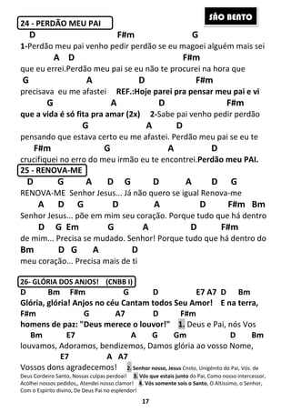 17
24 - PERDÃO MEU PAI
D F#m G
1-Perdão meu pai venho pedir perdão se eu magoei alguém mais sei
A D F#m
que eu errei.Perdão meu pai se eu não te procurei na hora que
G A D F#m
precisava eu me afastei REF.:Hoje parei pra pensar meu pai e vi
G A D F#m
que a vida é só fita pra amar (2x) 2-Sabe pai venho pedir perdão
G A D
pensando que estava certo eu me afastei. Perdão meu pai se eu te
F#m G A D
crucifiquei no erro do meu irmão eu te encontrei.Perdão meu PAI.
25 - RENOVA-ME
D G A D G D A D G
RENOVA-ME Senhor Jesus... Já não quero se igual Renova-me
A D G D A D F#m Bm
Senhor Jesus... põe em mim seu coração. Porque tudo que há dentro
D G Em G A D F#m
de mim... Precisa se mudado. Senhor! Porque tudo que há dentro do
Bm D G A D
meu coração... Precisa mais de ti
26- GLÓRIA DOS ANJOS! (CNBB I)
D Bm F#m G D E7 A7 D Bm
Glória, glória! Anjos no céu Cantam todos Seu Amor! E na terra,
F#m G A7 D F#m
homens de paz: "Deus merece o louvor!" 1. Deus e Pai, nós Vos
Bm E7 A G Gm D Bm
louvamos, Adoramos, bendizemos, Damos glória ao vosso Nome,
E7 A A7
Vossos dons agradecemos! 2. Senhor nosso, Jesus Cnsto, Unigénito do Pai, Vós. de
Deus Cordeiro Santo, Nossas culpas perdoai! 3. Vós que estais junto do Pai, Como nosso intercessor,
Acolhei nossos pedidos,, Atendei nosso clamor! 4. Vós somente sois o Santo, O Altíssimo, o Senhor,
Com o Espírito divino, De Deus Pai no esplendor!
SÃO BENTO
 
