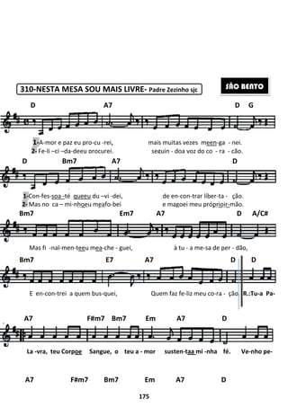 310-NESTA MESA SOU MAIS LIVRE
D A7
1-A-mor e paz eu pro-cu -rei
2- Fe-li –ci –da-deeu procurei,
D Bm7 A7 D
1-Con-fes-soa -té queeu du –
2- Mas no ca – mi-nhoeu mea
Bm7 Em7 A7 D A/C#
Mas fi -nal-men-teeu mea-
Bm7 E7 A7 D D
E en-con-trei a quem bus-quei,
A7 F#m7 Bm7 Em A7 D
A7 F#m7 Bm7 Em A7 D
La -vra, teu Corpoe Sangue,
175
NESTA MESA SOU MAIS LIVRE- Padre Zezinho sjc
A7
rei, mais muitas vezes meen
procurei, seguin - doa voz do co
Bm7 A7 D
–vi -dei, de en-con-trar líber
eafo-bei e magoei meu pró
Bm7 Em7 A7 D A/C#
-che - guei, à tu - a me-sa de per
Bm7 E7 A7 D D
quei, Quem faz fe-liz meu co
A7 F#m7 Bm7 Em A7 D
A7 F#m7 Bm7 Em A7 D
Sangue, o teu a - mor susten-taa mi -nha
D G
SÃO BENTO
een-ga - nei.
voz do co - ra - ção.
Bm7 A7 D
líber-ta - ção.
i e magoei meu próprioir-mão.
Bm7 Em7 A7 D A/C#
sa de per - dão,
Bm7 E7 A7 D D
meu co-ra - ção. R.:Tu-a Pa-
A7 F#m7 Bm7 Em A7 D
A7 F#m7 Bm7 Em A7 D
nha fé. Ve-nho pe-
 