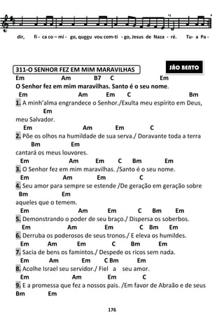 311-O SENHOR FEZ EM MIM MARAVILHAS
Em Am
O Senhor fez em mim maravilhas. Santo é o seu nome
Em Am
1. A minh’alma engrandece o Senhor./
Em
meu Salvador.
Em
2. Põe os olhos na humildade de sua serva
Bm Em
cantará os meus louvores.
Em Am
3. O Senhor fez em mim maravilhas.
Em Am
4. Seu amor para sempre se estende
Bm Em
aqueles que o temem.
Em Am
5. Demonstrando o poder de seu braço
Em Am
6. Derruba os poderosos de seus tronos
Em Am Em
7. Sacia de bens os famintos./
Em Am
8. Acolhe Israel seu servidor./
Em Am
9. E a promessa que fez a nossos pais.
Bm Em
dir, fi - ca co – mi - go, qu
176
O SENHOR FEZ EM MIM MARAVILHAS
B7 C Em
O Senhor fez em mim maravilhas. Santo é o seu nome
Am Em C
A minh’alma engrandece o Senhor./Exulta meu espírito em Deus,
Am Em C
Põe os olhos na humildade de sua serva./ Doravante toda a terra
es.
Em C Bm Em
O Senhor fez em mim maravilhas. /Santo é o seu nome.
Em C
Seu amor para sempre se estende /De geração em geração s
Am Em C Bm Em
Demonstrando o poder de seu braço./ Dispersa os s
Em C Bm Em
os poderosos de seus tronos./ E eleva os humildes.
Em C Bm Em
s famintos./ Despede os ricos sem nada.
Em C Bm Em
Acolhe Israel seu servidor./ Fiel a seu amor.
Am Em C
E a promessa que fez a nossos pais. /Em favor de Abraão e de seus
queeu vou com-ti - go, Jesus de Naza
Em
O Senhor fez em mim maravilhas. Santo é o seu nome.
Bm
Exulta meu espírito em Deus,
Doravante toda a terra
C Bm Em
Santo é o seu nome.
De geração em geração sobre
C Bm Em
Dispersa os soberbos.
C Bm Em
E eleva os humildes.
C Bm Em
Despede os ricos sem nada.
Em favor de Abraão e de seus
de Naza - ré. Tu- a Pa -
SÃO BENTO
 