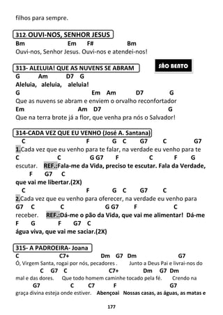 177
filhos para sempre.
312- OUVI-NOS, SENHOR JESUS
Bm Em F# Bm
Ouvi-nos, Senhor Jesus. Ouvi-nos e atendei-nos!
313- ALELUIA! QUE AS NUVENS SE ABRAM
G Am D7 G
Aleluia, aleluia, aleluia!
G Em Am D7 G
Que as nuvens se abram e enviem o orvalho reconfortador
Em Am D7 G
Que na terra brote já a flor, que venha pra nós o Salvador!
314-CADA VEZ QUE EU VENHO (José A. Santana)
C F G C G7 C G7
1.Cada vez que eu venho para te falar, na verdade eu venho para te
C C G G7 F C F G
escutar. REF.:Fala-me da Vida, preciso te escutar. Fala da Verdade,
F G7 C
que vai me libertar.(2X)
C F G C G7 C
2.Cada vez que eu venho para oferecer, na verdade eu venho para
G7 C C G G7 F C
receber. REF.:Dá-me o pão da Vida, que vai me alimentar! Dá-me
F G F G7 C
água viva, que vai me saciar.(2X)
315- A PADROEIRA- Joana
C C7+ Dm G7 Dm G7
Ó, Virgem Santa, rogai por nós, pecadores . Junto a Deus Pai e livrai-nos do
C G7 C C7+ Dm G7 Dm
mal e das dores. Que todo homem caminhe tocado pela fé. Crendo na
G7 C C7 F G7
graça divina esteja onde estiver. Abençoai Nossas casas, as águas, as matas e
SÃO BENTO
 