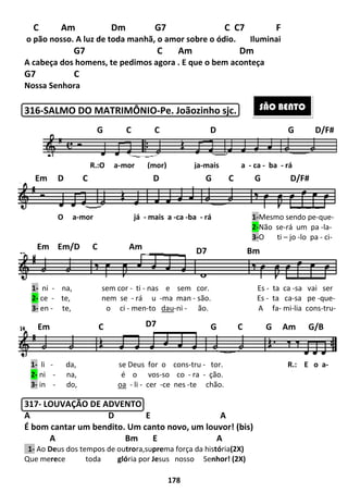 C Am Dm
o pão nosso. A luz de toda manhã, o amor sobre o ódio.
G7
A cabeça dos homens, te pedimos agora . E que o bem aconteça
G7 C
Nossa Senhora
316-SALMO DO MATRIMÔNIO
317- LOUVAÇÃO DE ADVENTO
A D E
É bom cantar um bendito. Um canto novo, um louvor! (bis)
A Bm E A
1- Ao Deus dos tempos de outro
Que merece toda gló
R.:O a-mor (mor) ja
G C C D G D/F#
Em D C
O a-mor já
1- ni - na, sem cor
2- ce - te, nem se
3- en - te, o ci
Em Em/D C
Em C
1- li - da, se Deus for o cons
2- ni - na, é o vos
3- in - do, oa
178
Dm G7 C C7
A luz de toda manhã, o amor sobre o ódio. Iluminai
C Am Dm
A cabeça dos homens, te pedimos agora . E que o bem aconteça
SALMO DO MATRIMÔNIO-Pe. Joãozinho sjc.
LOUVAÇÃO DE ADVENTO
D E A
cantar um bendito. Um canto novo, um louvor! (bis)
Bm E A
trora,suprema força da história(2X)
glória por Jesus nosso Senhor! (2X)
mor (mor) ja-mais a -
G C C D G D/F#
D G C G D/F#
mor já - mais a -ca -ba - rá
na, sem cor - ti - nas e sem cor. Es
te, nem se - rá u -ma man - são. Es
te, o ci - men-to dau-ni - ão. A fa
Am D7 Bm
D7 G C G Am G/B
da, se Deus for o cons-tru - tor.
é o vos-so co - ra - ção.
oa - li - cer -ce nes -te chão.
F
Iluminai
Dm
A cabeça dos homens, te pedimos agora . E que o bem aconteça
cantar um bendito. Um canto novo, um louvor! (bis)
SÃO BENTO
ca - ba - rá
G C C D G D/F#
D G C G D/F#
rá 1-Mesmo sendo pe-que-
2-Não se-rá um pa -la-
3-O ti – jo -lo pa - ci-
nas e sem cor. Es - ta ca -sa vai ser
são. Es - ta ca-sa pe -que-
. A fa- mi-lia cons-tru-
D7 Bm
G C G Am G/B
tor. R.: E o a-
 