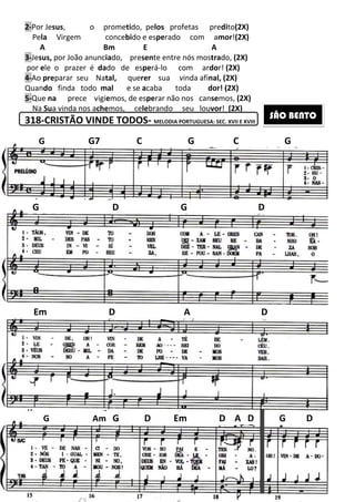 2-Por Jesus, o prometi
Pela Virgem concebi
A Bm
3-Jesus, por João anunciado,
por ele o prazer é dado de
4-Ao preparar seu Natal, que
Quando finda todo mal e se
5-Que na prece vigiemos, de es
Na Sua vinda nos achemos,
318-CRISTÃO VINDE TODOS
G D G D
Em D
G Am G
G G7
179
tido, pelos profetas predito(2X)
bido e esperado com amor!(2X)
E A
presente entre nós mostrado, (2X)
de esperá-lo com ardor! (2X)
querer sua vinda afinal, (2X)
e se acaba toda dor! (2X)
mos, de esperar não nos cansemos, (2X)
celebrando seu louvor! (2X)
CRISTÃO VINDE TODOS- MELODIA PORTUGUESA: SEC. XVII E XVIII
G D G D
Em D A
D Em D A D
C G C
G D G D
D
G D
G
SÃO BENTO
 
