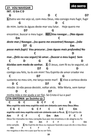 18
27- VOU NAVEGAR
INT.: G Em C D
G D C D7
1.Outra vez me vejo só, com meu Deus, não consigo mais fugir, fugir
G D C
de mim. Junto às águas deste mar vou lutar. Hoje quero me
D7 G
encontrar, buscar o meu lugar. REF.:Vou navegar... (Nas águas
Em C
deste mar.) Navegar...(eu quero me encontrar) Navegar...(não
D7 G Em
posso mais fugir) Vou procurar...(nas águas mais profundas) No
C D
mar...(feliz eu vou seguir) Só amar...(buscar o meu lugar) Sem
C D G G D
dúvidas sem medo de sonhar. 2. Ó Jesus, com fé eu te seguirei, só
C D7 G D
contigo sou feliz, tu és em mim! Teu Espirito de amor criador me
C D7 G
sustenta no meu sim, me lança neste mar! 3. Vivo a certeza desta
D C D7 G
missão Já não posso desistir, voltar atrás. Mãe Maria, vem tomar
D C D7
minha mão e me ajuda a ser fiei. Só Cristo é luz e paz!
27A-SINTONIA pe Zezinho sjc.
C G C G C F C G
Meu espírito está meu espírito está em sintonia com meu Deus.Meu
C G C G C F C G C Em
espírito está meu espírito está em sintonia com o Pa ai. 1. O Espírito de
Am F C F C Em Am F C F
Deus fez moradia no meu coração.Sua paz me envolveu e de alegria eu fiz
C Em Am F C F C Em
esta canção. 2. No Espírito de Deus eu repousei fazendo o que ele diz e meu Deus
Am F C F C
me resgatou e deu-me a paz que faz eu ser feliz.
SÃO BENTO
 
