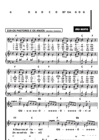 319-OS PASTORES E OS ANJOS
G D G D C D B7
F C
F C F C F
Gló - o -o - o-o
F7 Bb F C
A Deus nas al - tu -
F7 C F Bb
(In ex-cel-sis De -
180
PASTORES E OS ANJOS- MELODIA FRANCESA
D G D C D B7 Em
F C F C F
F C F C F
o - O - o-o-o-o - O - o-o
F7 Bb F C
ras! Gló - o-o-o
F7 C F Bb
o!)
Em G D G
SÃO BENTO
F C F
F C F C F
-o-o - O - ri - a!
F7 Bb F C
o-o - O - o-o-o-o
F7 C F Bb
 