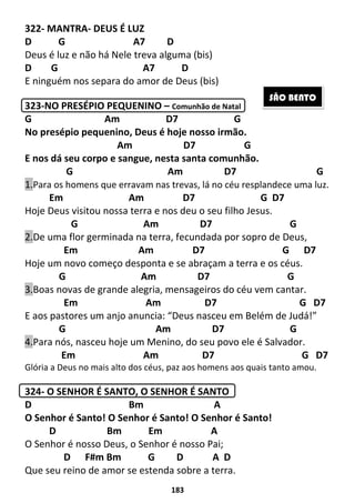183
322- MANTRA- DEUS É LUZ
D G A7 D
Deus é luz e não há Nele treva alguma (bis)
D G A7 D
E ninguém nos separa do amor de Deus (bis)
323-NO PRESÉPIO PEQUENINO – Comunhão de Natal
G Am D7 G
No presépio pequenino, Deus é hoje nosso irmão.
Am D7 G
E nos dá seu corpo e sangue, nesta santa comunhão.
G Am D7 G
1.Para os homens que erravam nas trevas, lá no céu resplandece uma luz.
Em Am D7 G D7
Hoje Deus visitou nossa terra e nos deu o seu filho Jesus.
G Am D7 G
2.De uma flor germinada na terra, fecundada por sopro de Deus,
Em Am D7 G D7
Hoje um novo começo desponta e se abraçam a terra e os céus.
G Am D7 G
3.Boas novas de grande alegria, mensageiros do céu vem cantar.
Em Am D7 G D7
E aos pastores um anjo anuncia: “Deus nasceu em Belém de Judá!”
G Am D7 G
4.Para nós, nasceu hoje um Menino, do seu povo ele é Salvador.
Em Am D7 G D7
Glória a Deus no mais alto dos céus, paz aos homens aos quais tanto amou.
324- O SENHOR É SANTO, O SENHOR É SANTO
D Bm A
O Senhor é Santo! O Senhor é Santo! O Senhor é Santo!
D Bm Em A
O Senhor é nosso Deus, o Senhor é nosso Pai;
D F#m Bm G D A D
Que seu reino de amor se estenda sobre a terra.
SÃO BENTO
 