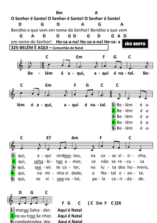 184
Bm A
O Senhor é Santo! O Senhor é Santo! O Senhor é Santo!
D G D A G A
Bendito o que vem em nome do Senhor! Bendito o que vem
G A D D G D G D G A D
em nome do Senhor! Ho-sa-a-na! Ho-sa-a-na! Ho-sa- a -na!
325-BELÉM É AQUI – Comunhão de Natal
SÃO BENTOSÃO BENTOSÃO BENTOSÃO BENTO
Be - lém é a - qui, a - qui é na - tal. Be-
lém é a - qui, a - qui é na - tal. 1- Be - lém é a-
2- Be - lém é a-
3- Be - lém é a-
4- Be - lém é a-
5- Be - lém é a-
1 - morao Salva - dor. Aqui é Natal
2-no ou troo Se nhor. Aqui é Natal
1- qui, a - qui ondees- tou, na ca - as vi - zi - nha,
2- qui, seha - bi - tao a - mor, se não se re - cu - sa
3- qui, see - xis te ca - lor, na lu - ta dos ho - mens,
4- qui, na mi - nha ci dade, o Na - tal e - xis - te.
5- qui, se vi - veo na - tal, pe - la ca - ri - da - de.
C Em F G C
C Em F G C C
C E7 Am F C
D G C
F G C ( C Em F C )2X
 
