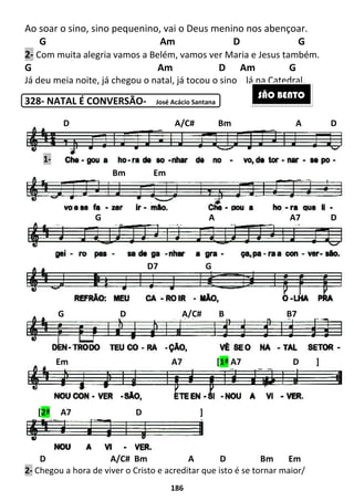Ao soar o sino, sino pequenino
G Am
2- Com muita alegria vamos a Belém, vamos ver Maria e Jesus também.
G
Já deu meia noite, já chegou o natal,
328- NATAL É CONVERSÃO
D A/C#
2- Chegou a hora de viver o Cristo e acreditar que isto é se tornar maior/
D A/C# Bm A
Bm Em
G A A7 D
G D A/C# B B7
Em A7 [
[2ª A7 D ]
1-
186
ino pequenino, vai o Deus menino nos abençoar.
G Am D
Com muita alegria vamos a Belém, vamos ver Maria e Jesus também.
Am D Am
já chegou o natal, já tocou o sino lá na Catedral.
NATAL É CONVERSÃO- José Acácio Santana
A/C# Bm A D B
Chegou a hora de viver o Cristo e acreditar que isto é se tornar maior/
D A/C# Bm A
Bm Em
G A A7 D
D7 G
G D A/C# B B7
Em A7 [1ª A7 D ]
A7 D ]
os abençoar.
D G
Com muita alegria vamos a Belém, vamos ver Maria e Jesus também.
Am G
lá na Catedral.
D Bm Em
Chegou a hora de viver o Cristo e acreditar que isto é se tornar maior/
SÃO BENTO
D A/C# Bm A D
G A A7 D
G D A/C# B B7
A7 D ]
 