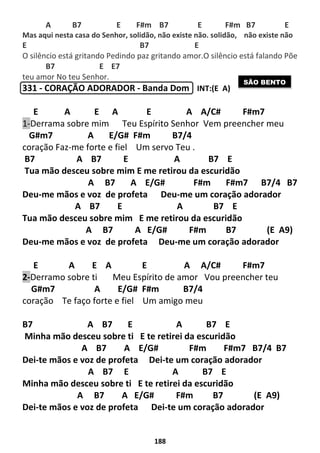 188
A B7 E F#m B7 E F#m B7 E
Mas aqui nesta casa do Senhor, solidão, não existe não. solidão, não existe não
E B7 E
O silêncio está gritando Pedindo paz gritando amor.O silêncio está falando Põe
B7 E E7
teu amor No teu Senhor.
331 - CORAÇÃO ADORADOR - Banda Dom INT:(E A)
E A E A E A A/C# F#m7
1-Derrama sobre mim Teu Espírito Senhor Vem preencher meu
G#m7 A E/G# F#m B7/4
coração Faz-me forte e fiel Um servo Teu .
B7 A B7 E A B7 E
Tua mão desceu sobre mim E me retirou da escuridão
A B7 A E/G# F#m F#m7 B7/4 B7
Deu-me mãos e voz de profeta Deu-me um coração adorador
A B7 E A B7 E
Tua mão desceu sobre mim E me retirou da escuridão
A B7 A E/G# F#m B7 (E A9)
Deu-me mãos e voz de profeta Deu-me um coração adorador
E A E A E A A/C# F#m7
2-Derramo sobre ti Meu Espírito de amor Vou preencher teu
G#m7 A E/G# F#m B7/4
coração Te faço forte e fiel Um amigo meu
B7 A B7 E A B7 E
Minha mão desceu sobre ti E te retirei da escuridão
A B7 A E/G# F#m F#m7 B7/4 B7
Dei-te mãos e voz de profeta Dei-te um coração adorador
A B7 E A B7 E
Minha mão desceu sobre ti E te retirei da escuridão
A B7 A E/G# F#m B7 (E A9)
Dei-te mãos e voz de profeta Dei-te um coração adorador
SÃO BENTO
 