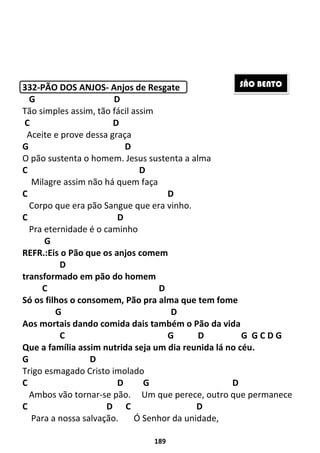 189
332-PÃO DOS ANJOS- Anjos de Resgate
G D
Tão simples assim, tão fácil assim
C D
Aceite e prove dessa graça
G D
O pão sustenta o homem. Jesus sustenta a alma
C D
Milagre assim não há quem faça
C D
Corpo que era pão Sangue que era vinho.
C D
Pra eternidade é o caminho
G
REFR.:Eis o Pão que os anjos comem
D
transformado em pão do homem
C D
Só os filhos o consomem, Pão pra alma que tem fome
G D
Aos mortais dando comida dais também o Pão da vida
C G D G G C D G
Que a família assim nutrida seja um dia reunida lá no céu.
G D
Trigo esmagado Cristo imolado
C D G D
Ambos vão tornar-se pão. Um que perece, outro que permanece
C D C D
Para a nossa salvação. Ó Senhor da unidade,
SÃO BENTO
 