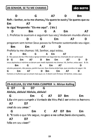 19
28-SENHOR, SE TU ME CHAMAS
D G A7 D Bm
Refr.: Senhor, se tu me chamas,/ Eu quero te ouvir;/ Se queres que eu
Em A7 D
te siga/ Respondo: "Eis-me aqui". ( bis )
D Bm G A Em A7
1. Profetas te ouviram e seguiram tua voz;/ Andaram mundo afora e
D G Em A7 D
pregaram sem temor.Seus passos tu firmaste sustentando seu vigor.
Bm Em A7 D
Profeta tu me chamas: Vê, Senhor, aqui estou.
D Bm G A Em A7
2 - Nos passos do teu Filho toda a Igreja também vai.Seguindo teu chamado de ser santo qual
D G Em A7 D Bm Em A7 D D
Jesus.Apóstolos e mártires se deram sem medir.Apóstolo me chamas: Vè, Senhor, estou aqui. 3. Os
Bm G A Em A7 D
séculos passaram, não passou, porém tua voz. Que chama ainda hoje, que convida a te seguir. Há
G Em A7 D Bm Em A7 D
homens e mulheres que se amam mais que a si. E dizem com firmeza: Vê Senhor, estou aqui.
29-ALELUIA, EU VIM PARA CUMPRIR Ir. Mirian Kolling
G D7 G D7 G
Aleluia, aleluia! Aleluia, aleluia!
G Em C A7 D7 Bm Em
1.Eu vim para cumprir a Vontade do Meu Pai.E ser entre os homens
A7 D7
sinal do seu amor.”
G Em C A7 D7 Bm Em
2. “E todo o que Me segue, no gozo e no sofrer,Será abençoado,
A7 D7
feliz em seu viver!”
SÃO BENTO
 