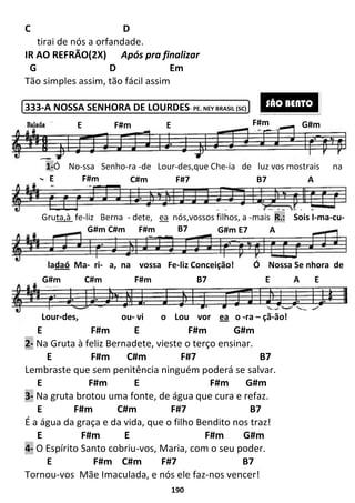 190
C D
tirai de nós a orfandade.
IR AO REFRÃO(2X) Após pra finalizar
G D Em
Tão simples assim, tão fácil assim
333-A NOSSA SENHORA DE LOURDES- PE. NEY BRASIL (SC)
E F#m E F#m G#m
2- Na Gruta à feliz Bernadete, vieste o terço ensinar.
E F#m C#m F#7 B7
Lembraste que sem penitência ninguém poderá se salvar.
E F#m E F#m G#m
3- Na gruta brotou uma fonte, de água que cura e refaz.
E F#m C#m F#7 B7
É a água da graça e da vida, que o filho Bendito nos traz!
E F#m E F#m G#m
4- O Espírito Santo cobriu-vos, Maria, com o seu poder.
E F#m C#m F#7 B7
Tornou-vos Mãe Imaculada, e nós ele faz-nos vencer!
SÃO BENTO
E F#m E G#mF#m
1-Ó No-ssa Senho-ra -de Lour-des,que Che-ia de luz vos mostrais na
E F#m C#m F#7 B7 A
Gruta,à fe-liz Berna - dete, ea nós,vossos filhos, a -mais R.: Sois I-ma-cu-
G#m C#m F#m B7 G#m E7 A
ladaó Ma- ri- a, na vossa Fe-liz Conceição! Ó Nossa Se nhora de
Lour-des, ou- vi o Lou vor ea o -ra – çã-ão!
G#m C#m F#m B7 E A E
 