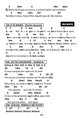 191
E F#m E F#m G#m
5- Maria da fé que vos louva, e aclama Quem vos escolheu.
E F#m C#m F#7 B7
Bendito é Jesus, Vosso filho, Aquele que de Vós nasceu.
334-A VE MARIA - Charles Gounod
C F G C Am D G C
A - ve Ma - ri - i -a gra- a - tia ple-e - na, Do-o-minus te-e- cum,
Am D G Em Dm F C F
Be-e -ne-e di-i-icta Tu in muli-i-ieribus, et be-e-nedictus fru-u-ctu-
Dm G C C7 F Fm Am Dm G
us Ventri-i-is tui, Ie-e-sus. Sancta Maria, Sancta Maria, Maria ora-a
C Dm G Am C Dm
pro no-o-bis, nobis peccatoribus nunc et in o-ora,in ora ora -a
G C F G C
mo-orti-is no-ostrae-e. A-men, a-men.
335- AO TEU ENCONTRO – ELIANA R.
(Intro) A F#m D/E A F#m D D/E A D
A9 C#m E4 E A9
O meu coração tem sede em Te amar
A9 C#m E4 E A9 A7
Vim ao teu encontro ansiosa em Te adorar (2X)
D C#m7 F#m F#m/E D
Meu Deus, eu creio e adoro, espero e Te amo
C#m Bm E A9 A7
Por aqueles que não Te amam.
D C#m7 F#m F#m/E D
O Céu se faz presente aqui e olhas para mim
C#m Bm E A9
Por que me amas sem igual.
336- ALELUIA, PONHO A ME OUVIR
C G7 C G7 C
Aleluia! Aleluia! Aleluia! Aleluia!
SÃO BENTO
 