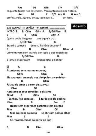 193
Am D4 G/B C7+ G/B
enquanto tantos não entendem. Vou cantando minha história,
Am D4 C G/B Am D G Am D
profetizando...Que eu posso, tudo posso... em Jesus
338-AO PARTIR O PÃO – W. ALENCAR ( DICIPULOS DE EMAÚS)
INTRO: E B C#m G#m A E/G# F#m B
E B C#m G#m A
Quem podia imaginar que aquela cruz
E/G# F#m B
Era só o começo de uma história de amor?
E B C#m G#m A
Comentavam com grande dor tudo o que se passou
E/G# F#m B
E jamais esperavam reencontrar o Senhor
Ω A B
Aconteceu, sem mesmo esperar,
G#m C#m A
Ele apareceu em meio aos discípulos, a caminhar
B G#m
Falava de amor e o som de sua voz
C#m C#
Abrasava os seus corações, e diziam:
F#m7 B G#m C#
Senhor, fica conosco! É tarde e o dia declina
F#m B Bm E
Quase sem esperança partimos sem direção
F#m B G#m C#
Mas ao redor da mesa se abriram nossos olhos
F#m B E
Te reconhecemos ao partir do pão
E B C#m G#m
SÃO BENTO
 