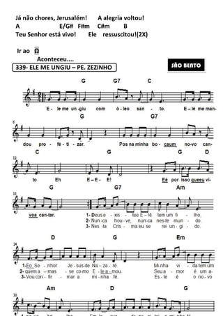 194
Já não chores, Jerusalém! A alegria voltou!
A E/G# F#m C#m B
Teu Senhor está vivo! Ele ressuscitou!(2X)
Ir ao Ω
Aconteceu....
339- ELE ME UNGIU – PE. ZEZINHO SÃO BENTO
 