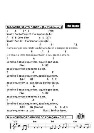 195
340-SANTO, SANTO, SANTO – (Pe. Zezinho scj.)
E E B7 E F#m
Santo! Santo! Santo! É o Senhor da luz.
A B E C#m F#m B E (B7)
Santo! San to! É o Senhor Jesus (bis)
E A B A E
Numa canção sideral de um hosana total, a criação se extasia.
B A B E
E o céu e a terra também entoam o seu grande amém.
E A E
Bendito é aquele que vem, aquele que vem,
F#m B B7
aquele que vem em nome da luz.
E A E
Bendito é aquele que tem, aquele que tem,
F#m B7 A B E
aquele que tem a paz. Nosso Senhor Jesus.
E A E
Bendito é aquele que vem, aquele que vem,
F#m B B7
aquele que vem em nome da luz.
E A E
Bendito é aquele que tem, aquele que tem,
F#m B7 (Pausa) A B A E
aquele que tem a paz. Nosso Senhor Jesus.
341-INCLINEMOS O OUVIDO DO CORAÇÃO – O.D.C.
SÃO BENTO
Em B7 Em
 