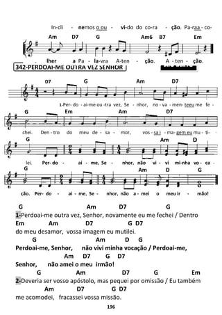 196
342-PERDOAI-ME OUTRA VEZ SENHOR
G Am D7 G
1-Perdoai-me outra vez, Senhor, novamente eu me fechei / Dentro
Em Am D7 G D7
do meu desamor, vossa imagem eu mutilei.
G Am D G
Perdoai-me, Senhor, não vivi minha vocação / Perdoai-me,
Am D7 G D7
Senhor, não amei o meu irmão!
G Am D7 G Em
2-Deveria ser vosso apóstolo, mas pequei por omissão / Eu também
Am D7 G D7
me acomodei, fracassei vossa missão.
G Am D7
SÃO BENTO
D7
G Em Am D7
G Am D
G Am D G
1-Per- do - ai-me ou -tra vez, Se - nhor, no - va - men- teeu me fe -
chei. Den - tro do meu de - sa - mor, vos - sa i - ma- gem eu mu - ti-
lei. Per- do - ai - me, Se - nhor, não vi - vi mi-nha vo - ca -
ção. Per- do - ai - me, Se - nhor, não a - mei o meu ir - mão!
In-cli - nemos o ou - vi-do do co-ra - ção. Pa-raa - co-
Am D7 G Am6 B7 Em
lher a Pa - la-vra A-ten - ção. A - ten - ção.
 
