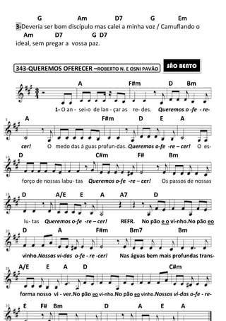 G Am D7 G Em
3-Deveria ser bom discípulo mas calei a minha voz / Camuflando o
Am D7
ideal, sem pregar a vossa paz.
343-QUEREMOS OFERECER
A F#m D Bm
1- O an - sei
A F#m D E A
cer! O medo das á guas profun
D C#m F# Bm
forço de nossas labu- tas
lu- tas Queremos o-fe
D A/E E A A7 D
D A F#m Bm7 Bm
vinho.Nossas vi-das o-fe
A/E E A D C#m
forma nosso vi - ver.No pão
E F# Bm D A E A
197
Am D7 G Em
Deveria ser bom discípulo mas calei a minha voz / Camuflando o
G D7
ideal, sem pregar a vossa paz.
QUEREMOS OFERECER –ROBERTO N. E OSNI PAVÃO
A F#m D Bm
sei-o de lan - çar as re- des. Queremos o
A F#m D E A
O medo das á guas profun-das. Queremos o-fe
D C#m F# Bm
tas Queremos o-fe -re – cer! Os passos de nossas
fe -re – cer! REFR. No pão e o
D A/E E A A7 D
D A F#m Bm7 Bm
fe - re -cer! Nas águas bem mais pro
A/E E A D C#m
No pão eo vi-nho.No pão eo vinho.Nossas vi
E F# Bm D A E A
Am D7 G Em
Deveria ser bom discípulo mas calei a minha voz / Camuflando o
SÃO BENTO
A F#m D Bm
Queremos o -fe - re-
A F#m D E A
fe -re – cer! O es-
D C#m F# Bm
Os passos de nossas
e o vi-nho.No pão eo
D A F#m Bm7 Bm
Nas águas bem mais profundas trans-
A/E E A D C#m
Nossas vi-das o-fe - re-
E F# Bm D A E A
 