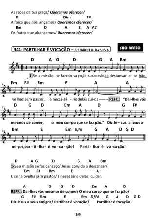 As redes da tua graça/ Queremos oferecer
D
A força que nós lançamos/
Bm D
Os frutos que alcançamos/
344- PARTILHAR É VOCAÇÃO
D A G D
1-Se a missão se faz cansaço/ Jesus convida a descansar/
Em F# Bm
E se há ovelha sem pastor/ É necessário dela
A D
REFR.: Dai-lhes vós mesmos de comer/ O meu corpo que se faz pão/
G F# Bm
Diz Jesus a seus amigos/ Partilhar é
D A G D G A Bm
1-Se a missão se faz
Em F# Bm E A A
ve lhas sem pastor, é neces
D G D Em A D G F#
mesmos de comer, o meu cor
Bm E Em
mi-gos,par - ti - lhar é vo
199
Queremos oferecer/
C#m F#
A força que nós lançamos/ Queremos oferecer/
A E A A7
Os frutos que alcançamos/ Queremos oferecer/
PARTILHAR É VOCAÇÃO – EDUARDO R. DA SILVA
D G A Bm
se faz cansaço/ Jesus convida a descansar/
E A
E se há ovelha sem pastor/ É necessário delas cuidar.
G D Em A
lhes vós mesmos de comer/ O meu corpo que se faz pão/
E Em D/F# G A D
Diz Jesus a seus amigos/ Partilhar é vocação/ Partilhar é vocação
D A G D G A Bm
se fazcan-sa-ço,Je-susconvidaa descansar e se
Em F# Bm E A A
neces-sá - rio delas cui-da ------- REFR.:
D G D Em A D G F#
meu cor-po que se faz pão.” Diz Je
Bm E Em D/F# G A D G D
lhar é vo - ca - ção! Parti - lhar é vo -
D
lhes vós mesmos de comer/ O meu corpo que se faz pão/
G A D G D
Partilhar é vocação .
SÃO BENTO
D A G D G A Bm
descansar e se háo-
Em F# Bm E A A
REFR.: “Dai-lhes vós
D G D Em A D G F#
Diz Je – sus a seus a-
G A D G D
-ca-ção!
 