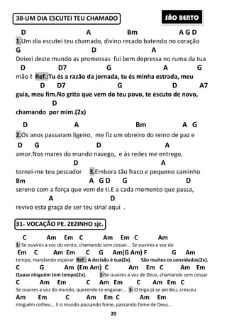 20
30-UM DIA ESCUTEI TEU CHAMADO
D A Bm A G D
1.Um dia escutei teu chamado, divino recado batendo no coração
G D A
Deixei deste mundo as promessas fui bem depressa no ruma da tua
D D7 G A G
mão ! Ref.:Tu és a razão da jornada, tu és minha estrada, meu
D D7 G D A7
guia, meu fim.No grito que vem do teu povo, te escuto de novo,
D
chamando por mim.(2x)
D A Bm A G
2.Os anos passaram ligeiro, me fiz um obreiro do reino de paz e
D G D A
amor.Nos mares do mundo navego, e às redes me entrego,
D A
tornei-me teu pescador 3.Embora tão fraco e pequeno caminho
Bm A G D G D
sereno com a força que vem de ti.E a cada momento que passa,
A D
revivo esta graça de ser teu sinal aqui .
31- VOCAÇÃO PE. ZEZINHO sjc.
C Am Em C Am Em C Am
1- Se ouvires a voz do vento, chamando sem cessar... Se ouvires a voz do
Em C Am Em C G Am(G Am) F G Am
tempo, mandando esperar Ref.: A decisão é tua(2x). São muitos os convidados(2x).
C G Am (Em Am) C Am Em C Am Em
Quase ninguém tem tempo(2x). 2-Se ouvires a voz de Deus, chamando sem cessar
C Am Em C Am Em C Am Em C
Se ouvires a voz do mundo, querendo te enganar... 3- O trigo já se perdeu, cresceu
Am Em C Am Em C Am Em
ninguém colheu... E o mundo passando fome, passando fome de Deus...
SÃO BENTO
 