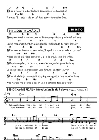 D A G D
2-E se a hora vai adiantada/ E despedir se faz tentação/
Em F# Bm
A nossa fé seja mais forte/ Para servir nossos irmãos.
344-...CONTINUAÇÃO...
D A G D G
3-A quem duvida do seu pouco/ Jesus
Em F#
Então responda: Senhor, este pouco/ Partilhando tu fazes crescer.
D A G D
4-E se nos sentamos sobre a relva/ A qual nos conduz o bom pastor/
Em F# Bm
Nossa união expresse sempre/ O pão de Deus, sinal de amor.
D A G
5-Os nossos pães, os nossos peixes/ Abençoados pelo Senhor/
Em F# Bm
Saciarão todos os presentes/ Que fartura! Cantem louvor.
D A G D
6-E se ainda hoje nós repetimos/ Aqueles gesto
Em F# Bm
Não haverá mais fome e sede/ Nosso batismo terá seu valor.
345-DEIXA-ME FICAR – Introdunização da Palavra
Dm
C7
Gm 200
D G A Bm
E se a hora vai adiantada/ E despedir se faz tentação/
E A
seja mais forte/ Para servir nossos irmãos.
...CONTINUAÇÃO...
D G A
A quem duvida do seu pouco/ Jesus pergunta: o que tens? Vai ver/
F# Bm E
Então responda: Senhor, este pouco/ Partilhando tu fazes crescer.
A G D G A Bm
E se nos sentamos sobre a relva/ A qual nos conduz o bom pastor/
E A
sa união expresse sempre/ O pão de Deus, sinal de amor.
D G A Bm
Os nossos pães, os nossos peixes/ Abençoados pelo Senhor/
E A
Saciarão todos os presentes/ Que fartura! Cantem louvor.
D G A
E se ainda hoje nós repetimos/ Aqueles gestos que fez o Senhor/
Bm E A
Não haverá mais fome e sede/ Nosso batismo terá seu valor.
Introdunização da Palavra - Tagore e Pe. Eliomar R.
SÃO BENTO
G
F A7 Dm
A7 Dm
A Bm
pergunta: o que tens? Vai ver/
A
Então responda: Senhor, este pouco/ Partilhando tu fazes crescer.
G A Bm
E se nos sentamos sobre a relva/ A qual nos conduz o bom pastor/
sa união expresse sempre/ O pão de Deus, sinal de amor.
m
Os nossos pães, os nossos peixes/ Abençoados pelo Senhor/
A Bm
que fez o Senhor/
Não haverá mais fome e sede/ Nosso batismo terá seu valor.
Tagore e Pe. Eliomar R.
SÃO BENTO
Gm
A7 Dm
Dm
 