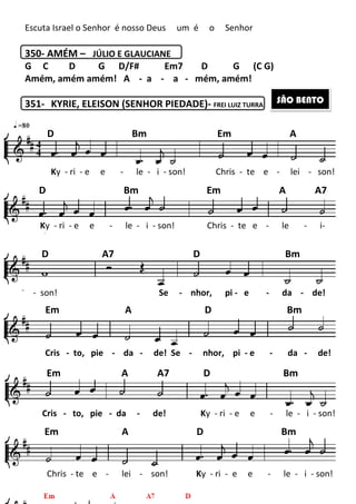 203
Escuta Israel o Senhor é nosso Deus um é o Senhor
350- AMÉM – JÚLIO E GLAUCIANE
G C D G D/F# Em7 D G (C G)
Amém, amém amém! A - a - a - mém, amém!
351- KYRIE, ELEISON (SENHOR PIEDADE)- FREI LUIZ TURRA
SÃO BENTO
D Bm Em A
Ky - ri - e e - le - i - son! Chris - te e - lei - son!
Ky - ri - e e - le - i - son! Chris - te e - le - i-
son!
- son! Se - nhor, pi - e - da - de!
Cris - to, pie - da - de! Se - nhor, pi - e - da - de!
Cris - to, pie - da - de! Ky - ri - e e - le - i - son!
Chris - te e - lei - son! Ky - ri - e e - le - i - son!
son!
D Bm Em A A7
D A7 D Bm
Em A D Bm
Em A A7 D Bm
Em A D Bm
 
