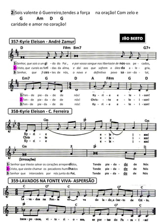 2-Sois valente ó Guerreiro,tendes a força
G Am D G
caridade e amor no coração!
357-Kyrie Eleison - André Zamur
358-Kyrie Eleison - C. Ferreira
359-LAVADOS NA FONTE VIVA
1-Senhor, que sois o un-gi - do do Pai
2-Cristo, que curais as feri - das da alma
3- Senhor, que fi-zes - tes de nós,
D F#m Bm7
Em7 G D A F#m G D
1-Ten - de pie - da - de de nós!
2-Ten - de pie - da - de de nós!
3-Ten - de pie - da - de de
1- Senhor que Vieste salvar os corações arrepen
2-Cristo, que vieste chamar os pecadores humi
3- Senhor que intercedeis por nós junto do
206
Sois valente ó Guerreiro,tendes a força na oração! Com zelo e
Am D G
caridade e amor no coração!
André Zamur
C. Ferreira
LAVADOS NA FONTE VIVA- ASPERSÃO
do do Pai , e por vosso sangue nos libertaste de
das da alma, e daí aos que sofrem o óleo
tes de nós, o novo e definitivo povo
D F#m Bm7
Em7 G D A F#m G D
de de nós! Ky - ri - e e
de de nós! Chris- - - te e
de de nós! Ky - ri - e e
Senhor que Vieste salvar os corações arrependidos, Tende pie - da
Cristo, que vieste chamar os pecadores humilhados Tende pie - da
Senhor que intercedeis por nós junto do Pai, Tende pie - da
na oração! Com zelo e
SÃO BENTO
e por vosso sangue nos libertaste de nos-sos pe - cados,
que sofrem o óleo da a - le - gria,
o novo e definitivo povo sa - cer - do - tal,
G7+
Em7 G D A F#m G D
e e - le - i - son!
te e - le - i - son!
e e - le - i - son!
da - de de Nós
da - de de Nós
da - de de Nós
 