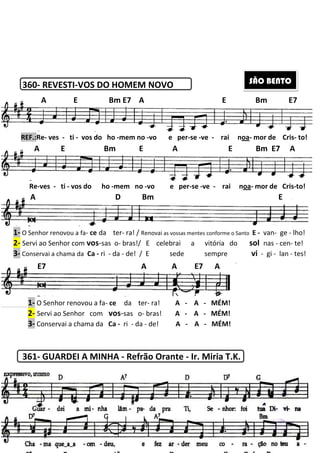360- REVESTI-VOS DO HOMEM NOVO
361- GUARDEI A MINHA
A E Bm E7 A E Bm E7
REF.:Re- ves - ti - vos do ho
A E Bm E A E Bm E7 A
Re-ves - ti - vos do ho -mem
A D Bm E
1- O Senhor renovou a fa- ce da ter
2- Servi ao Senhor com vos-sas o
3- Conservai a chama da Ca - ri - da
E7 A A E7 A
E
1- O Senhor renovou a fa- ce
2- Servi ao Senhor com vos
3- Conservai a chama da Ca
207
HOMEM NOVO
GUARDEI A MINHA - Refrão Orante - Ir. Miria T.K.
A E Bm E7 A E Bm E7
vos do ho -mem no -vo e per-se -ve - rai n
A E Bm E A E Bm E7 A
mem no -vo e per-se -ve - rai n
A D Bm E
ter- ra! / Renovai as vossas mentes conforme o Santo
o- bras!/ E celebrai a vitória do
da - de! / E sede sempre
E7 A A E7 A
ce da ter- ra! A - A - MÉM!
vos-sas o- bras! A - A - MÉM!
Ca - ri - da - de! A - A - MÉM!
Ir. Miria T.K.
SÃO BENTO
A E Bm E7 A E Bm E7
rai noa- mor de Cris- to!
A E Bm E A E Bm E7 A
rai noa- mor de Cris-to!
A D Bm E
conforme o Santo E - van- ge - lho!
!/ E celebrai a vitória do sol nas - cen- te!
de! / E sede sempre vi - gi - lan - tes!
 