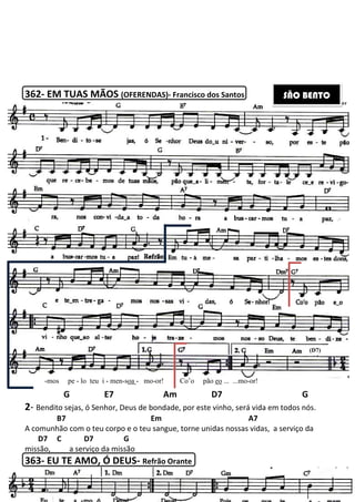 362- EM TUAS MÃOS (OFERENDAS)
G E7 Am D7 G
2- Bendito sejas, ó Senhor, Deus de bondade, por este vinho, será vida em todos nós.
B7
A comunhão com o teu corpo e o teu sangue, torne unidas nossas vidas, a serviço da
D7 C D7 G
missão, a serviço da missão
363- EU TE AMO, Ó DEUS
-mos pe - lo teu i - men-soa
208
(OFERENDAS)- Francisco dos Santos
E7 Am D7 G
Bendito sejas, ó Senhor, Deus de bondade, por este vinho, será vida em todos nós.
Em A7
A comunhão com o teu corpo e o teu sangue, torne unidas nossas vidas, a serviço da
C D7 G
a serviço da missão
EU TE AMO, Ó DEUS- Refrão Orante
oa - mo-or! Co’o pão eo ... ...mo-or!
E7 Am D7 G
Bendito sejas, ó Senhor, Deus de bondade, por este vinho, será vida em todos nós.
A7
A comunhão com o teu corpo e o teu sangue, torne unidas nossas vidas, a serviço da
or!
SÃO BENTO
(D7)
 