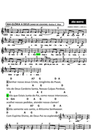 364-GLÓRIA A DEUS (HINO DE LOUVOR)
D A7 G D A
3-Senhor nosso Jesus Cristo, Unigênito do Paaai,
D A G D
Vós de Deus Cordeiro Santo, Nossas Culpas Perdoai
E
4-Vós que Estais Junto do Pai, co
G Gm D A G
acolhei nossos pedidos, atendei nosso clamor!
D A7 G D A
5-Vós somente sois santo, o Altíssimo Senhoooor.
D A G
Com Espírito Divino, de Deus Pai no esplendor!
1,3e 5
209
(HINO DE LOUVOR)- Oséias C. Dias
A7 G D A
Senhor nosso Jesus Cristo, Unigênito do Paaai,
A G D
Vós de Deus Cordeiro Santo, Nossas Culpas Perdoai.
A E A
Vós que Estais Junto do Pai, como nosso intercessor,
D A G D
acolhei nossos pedidos, atendei nosso clamor!
A7 G D A
Vós somente sois santo, o Altíssimo Senhoooor.
A G D
Com Espírito Divino, de Deus Pai no esplendor!
2 e 4
mo nosso intercessor,
D
A7 G D A
SÃO BENTO
 