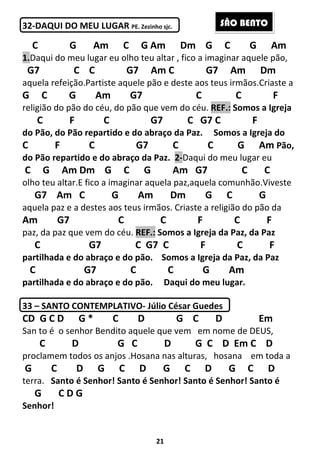 21
32-DAQUI DO MEU LUGAR PE. Zezinho sjc.
C G Am C G Am Dm G C G Am
1.Daqui do meu lugar eu olho teu altar , fico a imaginar aquele pão,
G7 C C G7 Am C G7 Am Dm
aquela refeição.Partiste aquele pão e deste aos teus irmãos.Criaste a
G C G Am G7 C C F
religião do pão do céu, do pão que vem do céu. REF.: Somos a Igreja
C F C G7 C G7 C F
do Pão, do Pão repartido e do abraço da Paz. Somos a Igreja do
C F C G7 C C G Am Pão,
do Pão repartido e do abraço da Paz. 2-Daqui do meu lugar eu
C G Am Dm G C G Am G7 C C
olho teu altar.E fico a imaginar aquela paz,aquela comunhão.Viveste
G7 Am C G Am Dm G C G
aquela paz e a destes aos teus irmãos. Criaste a religião do pão da
Am G7 C C F C F
paz, da paz que vem do céu. REF.: Somos a Igreja da Paz, da Paz
C G7 C G7 C F C F
partilhada e do abraço e do pão. Somos a Igreja da Paz, da Paz
C G7 C C G Am
partilhada e do abraço e do pão. Daqui do meu lugar.
33 – SANTO CONTEMPLATIVO- Júlio César Guedes
CD G C D G * C D G C D Em
San to é o senhor Bendito aquele que vem em nome de DEUS,
C D G C D G C D Em C D
proclamem todos os anjos .Hosana nas alturas, hosana em toda a
G C D G C D G C D G C D
terra. Santo é Senhor! Santo é Senhor! Santo é Senhor! Santo é
G C D G
Senhor!
SÃO BENTO
 