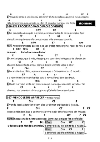 211
G C G D7 G
2-“Jesus me amou e se entregou por mim!” Os homens todos podem o mesmo repetir.
G C D7 G
Não temeremos mais a morte e a dor. O coração humano em Cristo descansou.
366- EM PROCISSÃO VÃO O PÃO E O VINHO
E F#m B7 E
1-Em procissão vão o pão e o vinho, acompanhados de nossa devoção. Pois
E7 A E B7 E
simbolizam aquilo que ofertamos: nossa vida e o nosso coração.
E F#m B7 E Am
REF.: Ao celebrar nossa páscoa e ao vos trazer nossa oferta. Fazei de nós, o Deus
E C#m F#m B7 E
de amor, Imitadores do redentor.
E F#m B7 E
2-A nossa igreja, que é mãe, deseja que a consciência do gesto de ofertar. Se
E7 A E B7 E
atualize durante toda a vida, como o Cristo se imola sobre o altar.
E F#m B7 E
3-Eucaristia é sacrifício, aquele mesmo que o Cristo ofereceu. O mundo
E7 A E B7 E
e o homem serão reconduzidos para a nova aliança com seu Deus.
E F#m B7 E
4-O pão e o vinho serão em breve o corpo e o sangue do cristo salvador. Tal
E7 A E B7 E
alimento nos une num só corpo,para a glória de Deus e seu louvor.
367- VENDO JESUS APARECER - Waldeci Farias
F Gm C7 F
1-Vendo Jesus aparecer e com eles vir comer explicando a Paixão.
F Gm C7 F C7
Todos entendem que o Senhor está vivo e por amor os envia em missão.
F Bb F G7 C C7
REFR.:Ressuscitado Cristo apareceu. Com seus amigos fez a refeição.
F F7 Bb 1ªvez Gm G7 C
E dando a paz mandou anunciar, o amor de seu Pai em toda a nação....
2ªvez Gm C7 F
o amor de seu Pai em toda a nação....
SÃO BENTO
 