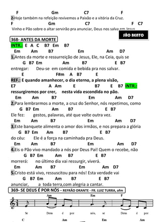 212
F Gm C7 F
2-Hoje também na refeição revivemos a Paixão e a vitória da Cruz.
F Gm C7 F C7
Vinho e Pão sobre o altar servirão pra anunciar, Deus nos salva em Jesus.
368- ANTES DA MORTE
INTR.: E A C B7 Em B7
Em Am B7 Em Am D7
1.Antes da morte e ressurreição de Jesus, Ele, na Ceia, quis se
G B7 Em Am B7 E B7
entregar: Deu-se em comida e bebida pra nos salvar.
E F#m A B7 E
REF.: E quando amanhecer, o dia eterno, a plena visão,
E7 A Am E B7 E B7 INTR.:
ressurgiremos por crer, nesta vida escondida no pão.
Em Am B7 Em Am D7
2.Para lembrarmos a morte, a cruz do Senhor, nós repetimos, como
G B7 Em Am B7 E B7
Ele fez: gestos, palavras, até que volte outra vez.
Em Am B7 Em Am D7
3.Este banquete alimenta o amor dos irmãos, e nos prepara a glória
G B7 Em Am B7 E B7
do céu: Ele é a força na caminhada pra Deus.
Em Am B7 Em Am D7
4.Eis o Pão vivo mandado a nós por Deus Pai! Quem o recebe, não
G B7 Em Am B7 E B7
morrerá: no último dia vai ressurgir, viverá.
Em Am B7 Em Am D7
5.Cristo está vivo, ressuscitou para nós! Esta verdade vai
G B7 Em Am B7 E B7
anunciar, a toda terra,com alegria a cantar.
369- SE DEUS É POR NÓS - REFRÃO ORANTE - FR. LUIZ TURRA, ofm
SÃO BENTO
 