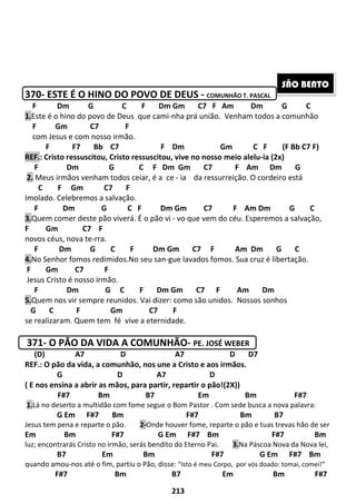 213
370- ESTE É O HINO DO POVO DE DEUS - COMUNHÃO T. PASCAL
F Dm G C F Dm Gm C7 F Am Dm G C
1.Este é o hino do povo de Deus que cami-nha prá união. Venham todos a comunhão
F Gm C7 F
com Jesus e com nosso irmão.
F F7 Bb C7 F Dm Gm C F (F Bb C7 F)
REF.: Cristo ressuscitou, Cristo ressuscitou, vive no nosso meio alelu-ia (2x)
F Dm G C F Dm Gm C7 F Am Dm G
2. Meus irmãos venham todos ceiar, é a ce - ia da ressurreição. O cordeiro está
C F Gm C7 F
Imolado. Celebremos a salvação.
F Dm G C F Dm Gm C7 F Am Dm G C
3.Quem comer deste pão viverá. É o pão vi - vo que vem do céu. Esperemos a salvação,
F Gm C7 F
novos céus, nova te-rra.
F Dm G C F Dm Gm C7 F Am Dm G C
4.No Senhor fomos redimidos.No seu san-gue lavados fomos. Sua cruz é libertação.
F Gm C7 F
Jesus Cristo é nosso irmão.
F Dm G C F Dm Gm C7 F Am Dm
5.Quem nos vir sempre reunidos. Vai dizer: como são unidos. Nossos sonhos
G C F Gm C7 F
se realizaram. Quem tem fé vive a eternidade.
371- O PÃO DA VIDA A COMUNHÃO- PE. JOSÉ WEBER
(D) A7 D A7 D D7
REF.: O pão da vida, a comunhão, nos une a Cristo e aos irmãos.
G D A7 D
( E nos ensina a abrir as mãos, para partir, repartir o pão!(2X))
F#7 Bm B7 Em Bm F#7
1.Lá no deserto a multidão com fome segue o Bom Pastor . Com sede busca a nova palavra:
G Em F#7 Bm F#7 Bm B7
Jesus tem pena e reparte o pão. 2-Onde houver fome, reparte o pão e tuas trevas hão de ser
Em Bm F#7 G Em F#7 Bm F#7 Bm
luz; encontrarás Cristo no irmão, serás bendito do Eterno Pai. 3.Na Páscoa Nova da Nova lei,
B7 Em Bm F#7 G Em F#7 Bm
quando amou-nos até o fim, partiu o Pão, disse: “Isto é meu Corpo, por vós doado: tomai, comei!”
F#7 Bm B7 Em Bm F#7
SÃO BENTO
 