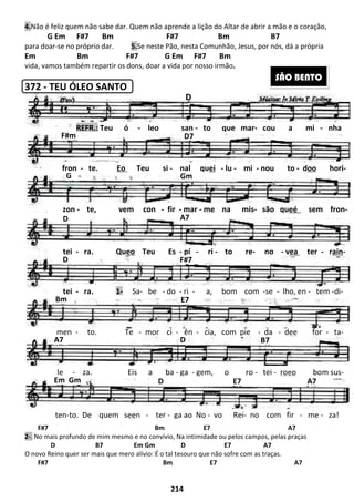 214
4.Não é feliz quem não sabe dar. Quem não aprende a lição do Altar de abrir a mão e o coração,
G Em F#7 Bm F#7 Bm B7
para doar-se no próprio dar. 5.Se neste Pão, nesta Comunhão, Jesus, por nós, dá a própria
Em Bm F#7 G Em F#7 Bm
vida, vamos também repartir os dons, doar a vida por nosso irmão.
372 - TEU ÓLEO SANTO
F#7 Bm E7 A7
2-. No mais profundo de mim mesmo e no convívio, Na intimidade ou pelos campos, pelas praças
D B7 Em Gm D E7 A7
O novo Reino quer ser mais que mero alívio: É o tal tesouro que não sofre com as traças.
F#7 Bm E7 A7
Em Gm D E7 A7
D B7A7
men - to. Te - mor ci - ên - cia, com pie - da - dee for - ta-
E7
SÃO BENTO
D
D7
A7
F#m
REFR.: Teu ó - leo san - to que mar- cou a mi - nha
G Gm
D
D
zon - te, vem con - fir - mar - me na mis- são queé sem fron-
fron - te. Eo Teu si - nal quei - lu - mi - nou to - doo hori-
F#7
tei - ra. Queo Teu Es - pí - ri - to re- no - vea ter - rain-
Bm
tei - ra. 1- Sa- be - do - ri - a, bom com -se - lho, en - tem -di-
le - za. Eis a ba - ga - gem, o ro - tei - roeo bom sus-
ten-to. De quem seen - ter - ga ao No - vo Rei- no com fir - me - za!
 