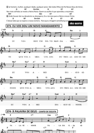 3. Se homem, mulher, qualquer idade, qualquer povo. São todos filhos do Pai Nosso Deus de Amor,
D B7 Em Gm D E7
Nos mais sofridos se revela o Reino Novo: Quem os acolhe é que aprendeu a recompor.
F#7 Bm E7
4. Onde houver dor ou desalento ou desespero, Eis o terreno para o Reino crescer firme.
D B7 Em Gm D E7 A7
É desse lado que se espera o nosso esmero. Para que a Imagem
373- EU VOS DOU UM NOVO MANDAMENTO
374- À PALAVRA DE DEUS
215
Se homem, mulher, qualquer idade, qualquer povo. São todos filhos do Pai Nosso Deus de Amor,
B7 Em Gm D E7
Nos mais sofridos se revela o Reino Novo: Quem os acolhe é que aprendeu a recompor.
F#7 Bm E7
Onde houver dor ou desalento ou desespero, Eis o terreno para o Reino crescer firme.
B7 Em Gm D E7 A7
esmero. Para que a Imagem-semelhança se confirme.
EU VOS DOU UM NOVO MANDAMENTO
À PALAVRA DE DEUS - CANTO DE ESCUTA
Se homem, mulher, qualquer idade, qualquer povo. São todos filhos do Pai Nosso Deus de Amor,
A7
Nos mais sofridos se revela o Reino Novo: Quem os acolhe é que aprendeu a recompor.
A7
Onde houver dor ou desalento ou desespero, Eis o terreno para o Reino crescer firme.
B7 Em Gm D E7 A7
semelhança se confirme.
SÃO BENTO
 