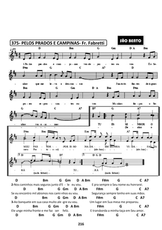 375- PELOS PRADOS E CAMPINAS
D Bm G Gm D A Bm F#m G C A7
2-Nos caminhos mais seguros junto d'E
D Bm G Gm D A Bm F#m G C A7
Se eu encontro mil abismos nos cami
D Bm G Gm D A Bm F#m G C A7
3-Ao banquete em sua casa muito ale
D Bm G Gm D A Bm F#m G C A7
Ele unge minha fronte e me faz ser
D Bm G Gm D A Bm F#m G C A7
216
PELOS PRADOS E CAMPINAS- Fr. Fabretti
D Bm G Gm D A Bm F#m G C A7
Nos caminhos mais seguros junto d'E - le eu vou. E pra sempre o Seu nome eu honrarei.
D Bm G Gm D A Bm F#m G C A7
Se eu encontro mil abismos nos cami-nhos eu vou. Segurança sempre tenho em suas mãos.
Bm G Gm D A Bm F#m G C A7
Ao banquete em sua casa muito ale -gre eu vou. Um lugar em Sua mesa me preparou.
D Bm G Gm D A Bm F#m G C A7
ser feliz. E transborda a minha taça em Seu amor.
D Bm G Gm D A Bm F#m G C A7
D Bm G Gm D A Bm F#m G C A7
E pra sempre o Seu nome eu honrarei.
D Bm G Gm D A Bm F#m G C A7
Segurança sempre tenho em suas mãos.
Bm G Gm D A Bm F#m G C A7
Um lugar em Sua mesa me preparou.
D Bm G Gm D A Bm F#m G C A7
E transborda a minha taça em Seu amor.
D Bm G Gm D A Bm F#m G C A7
SÃO BENTO
 