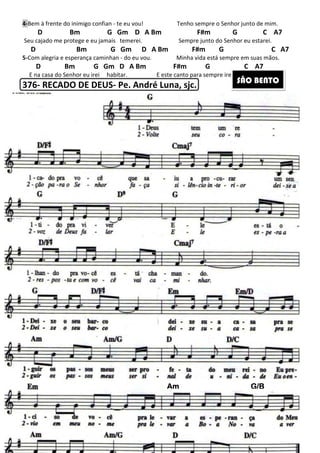 217
4-Bem à frente do inimigo confian - te eu vou! Tenho sempre o Senhor junto de mim.
D Bm G Gm D A Bm F#m G C A7
Seu cajado me protege e eu jamais temerei. Sempre junto do Senhor eu estarei.
D Bm G Gm D A Bm F#m G C A7
5-Com alegria e esperança caminhan - do eu vou. Minha vida está sempre em suas mãos.
D Bm G Gm D A Bm F#m G C A7
E na casa do Senhor eu irei habitar. E este canto para sempre irei cantar.
376- RECADO DE DEUS- Pe. André Luna, sjc. SÃO BENTO
AmAmAmAm G/BG/BG/BG/B
 