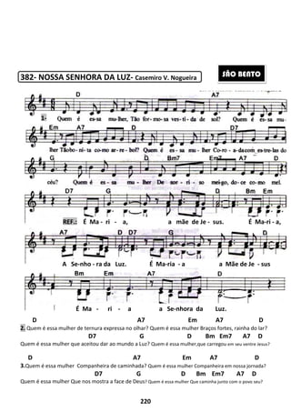 382- NOSSA SENHORA DA LUZ
D
2. Quem é essa mulher de ternura expressa no olhar?
D7 G D Bm Em7 A7 D
Quem é essa mulher que aceitou dar ao
D
3.Quem é essa mulher Companheira de caminhada?
D7 G D Bm Em7 A7 D
Quem é essa mulher Que nos mostra a face de Deus
REF.: É Ma -
A Se-nho - ra da Luz. É Ma
É Ma -
1-
220
NOSSA SENHORA DA LUZ- Casemiro V. Nogueira
A7 Em A7 D
e ternura expressa no olhar? Quem é essa mulher Braços fortes, rainha do lar?
7 G D Bm Em7 A7 D
ue aceitou dar ao mundo a Luz? Quem é essa mulher,que carregou
A7 Em A7 D
Companheira de caminhada? Quem é essa mulher Companheira em nossa jornada?
7 G D Bm Em7 A7 D
Que nos mostra a face de Deus? Quem é essa mulher Que caminha junto com o povo seu?
ri - a, a mãe de Je -
ra da Luz. É Ma-ria - a a Mãe de Je
ri - a a Se-nhora da Luz.
A7 Em A7 D
Braços fortes, rainha do lar?
7 G D Bm Em7 A7 D
Quem é essa mulher,que carregou em seu ventre Jesus?
A7 Em A7 D
Companheira em nossa jornada?
7 G D Bm Em7 A7 D
caminha junto com o povo seu?
sus. É Ma-ri - a,
a a Mãe de Je - sus
nhora da Luz.
SÃO BENTO
 