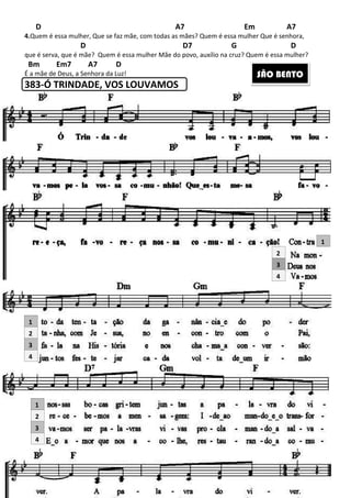 221
D A7 Em A7
4.Quem é essa mulher, Que se faz mãe, com todas as mães? Quem é essa mulher Que é senhora,
D D7 G D
que é serva, que é mãe? Quem é essa mulher Mãe do povo, auxílio na cruz? Quem é essa mulher?
Bm Em7 A7 D
É a mãe de Deus, a Senhora da Luz!
383-Ó TRINDADE, VOS LOUVAMOS
2
3
4
2
3
4
1
2
3
4
1
1
SÃO BENTO
 