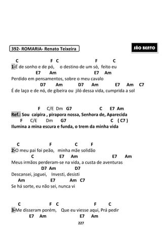 227
392- ROMARIA- Renato Teixeira
C F C F C
1-É de sonho e de pó, o destino de um só, feito eu
E7 Am E7 Am
Perdido em pensamentos, sobre o meu cavalo
D7 Am D7 Am E7 Am C7
É de laço e de nó, de gibeira ou jiló dessa vida, cumprida a sol
F C/E Dm G7 C E7 Am
Ref.: Sou caipira , pirapora nossa, Senhora de, Aparecida
F C/E Dm G7 C ( C7 )
Ilumina a mina escura e funda, o trem da minha vida
C F C F
2-O meu pai foi peão, minha mãe solidão
C E7 Am E7 Am
Meus irmãos perderam-se na vida, a custa de aventuras
D7 Am D7
Descansei, joguei, Investi, desisti
Am E7 Am C7
Se há sorte, eu não sei, nunca vi
C F C F C
3-Me disseram porém, Que eu viesse aqui, Prá pedir
E7 Am E7 Am
SÃO BENTO
 